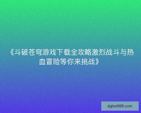 《斗破苍穹游戏下载全攻略激烈战斗与热血冒险等你来挑战》