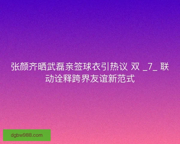 张颜齐晒武磊亲签球衣引热议 双 _7_ 联动诠释跨界友谊新范式