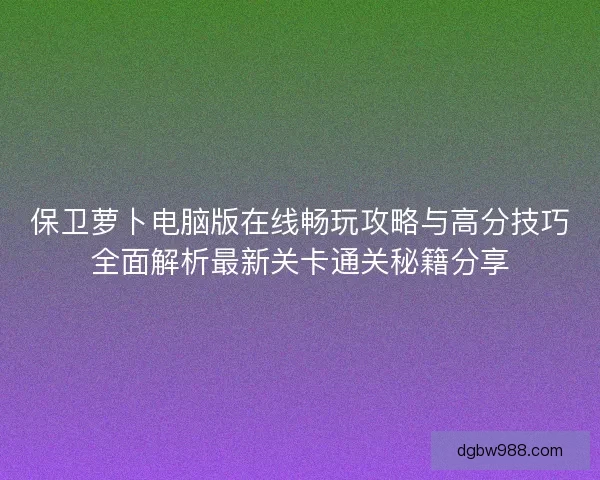 保卫萝卜电脑版在线畅玩攻略与高分技巧全面解析最新关卡通关秘籍分享