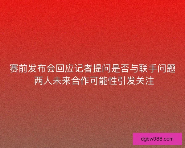 赛前发布会回应记者提问是否与联手问题 两人未来合作可能性引发关注