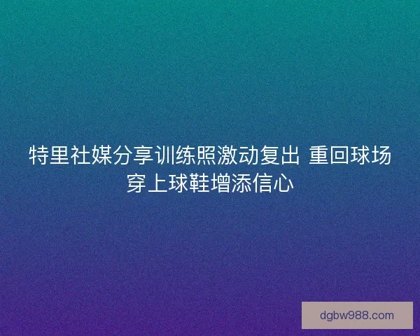 特里社媒分享训练照激动复出 重回球场穿上球鞋增添信心