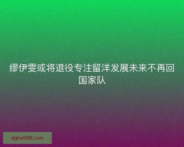 缪伊雯或将退役专注留洋发展未来不再回国家队