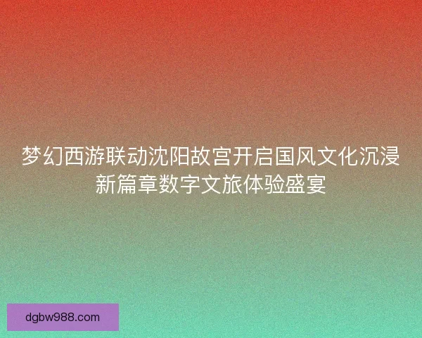 梦幻西游联动沈阳故宫开启国风文化沉浸新篇章数字文旅体验盛宴