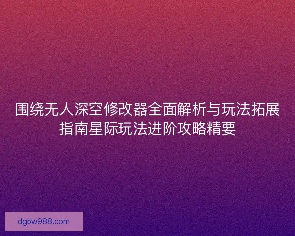 围绕无人深空修改器全面解析与玩法拓展指南星际玩法进阶攻略精要