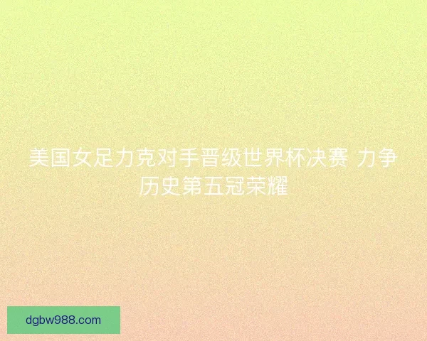 美国女足力克对手晋级世界杯决赛 力争历史第五冠荣耀