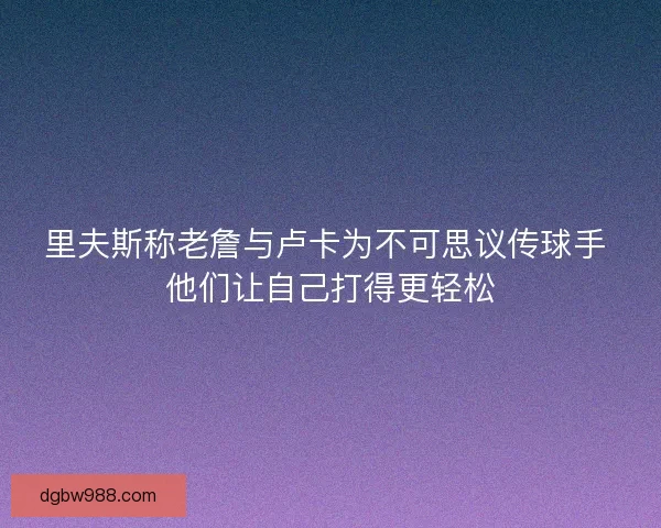 里夫斯称老詹与卢卡为不可思议传球手 他们让自己打得更轻松
