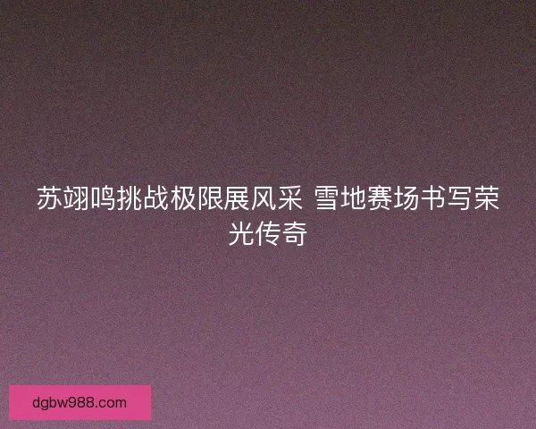 苏翊鸣挑战极限展风采 雪地赛场书写荣光传奇