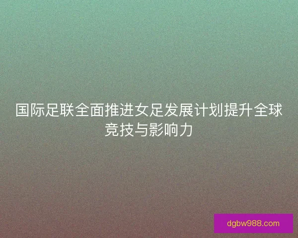 国际足联全面推进女足发展计划提升全球竞技与影响力