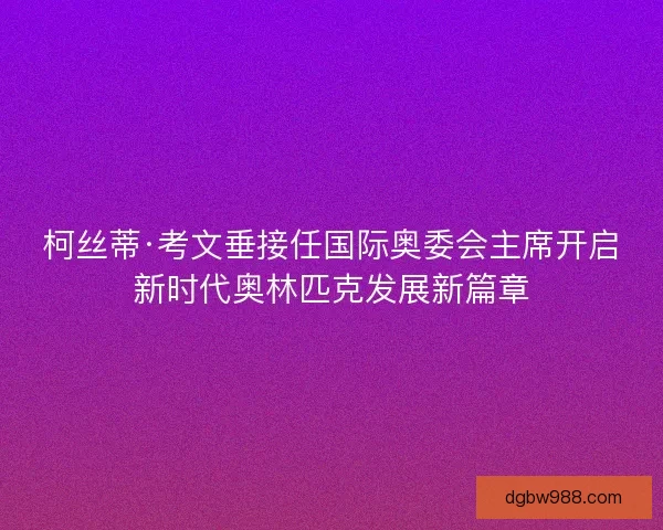 柯丝蒂·考文垂接任国际奥委会主席开启新时代奥林匹克发展新篇章