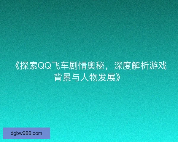 《探索QQ飞车剧情奥秘，深度解析游戏背景与人物发展》