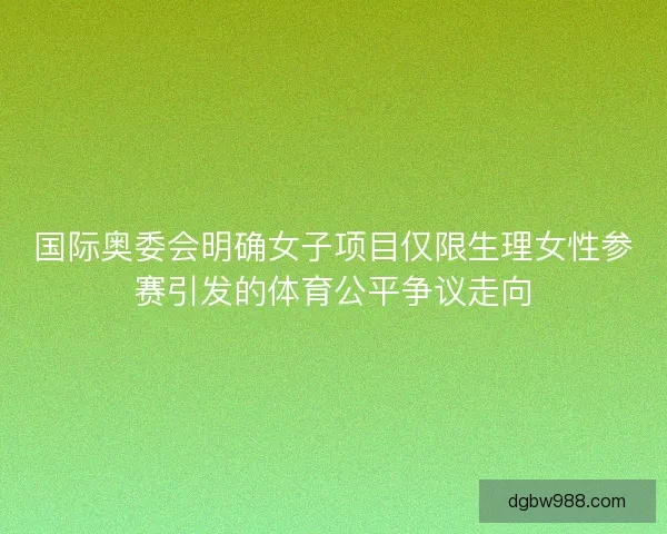 国际奥委会明确女子项目仅限生理女性参赛引发的体育公平争议走向