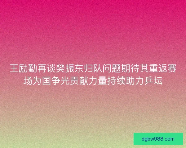 王励勤再谈樊振东归队问题期待其重返赛场为国争光贡献力量持续助力乒坛