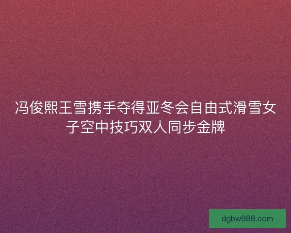 冯俊熙王雪携手夺得亚冬会自由式滑雪女子空中技巧双人同步金牌